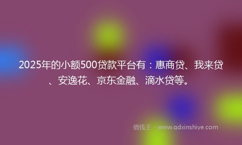 2025年的小额500贷款平台有：惠商贷、我来贷、安逸花、京东金融、滴水贷等。