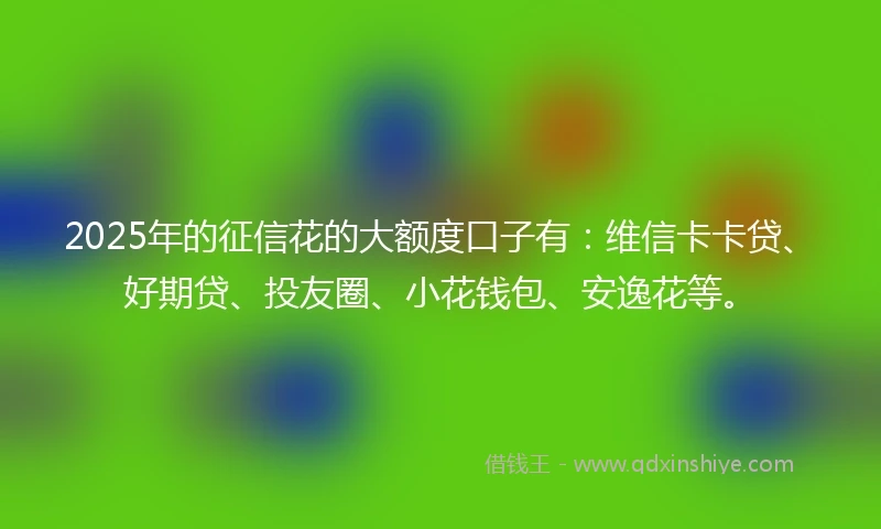 2025年的征信花的大额度口子有：维信卡卡贷、好期贷、投友圈、小花钱包、安逸花等。