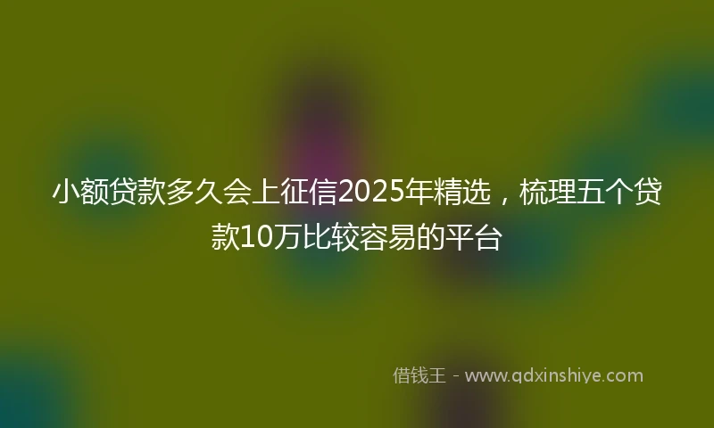 小额贷款多久会上征信2025年精选，梳理五个贷款10万比较容易的平台
