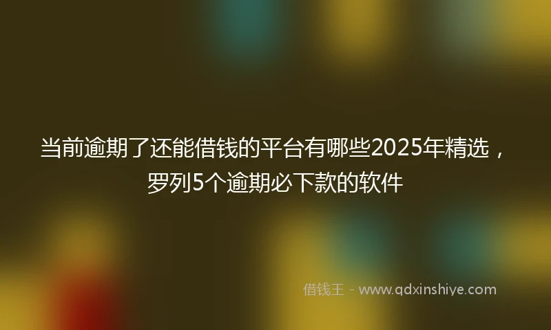 当前逾期了还能借钱的平台有哪些2025年精选，罗列5个逾期必下款的软件