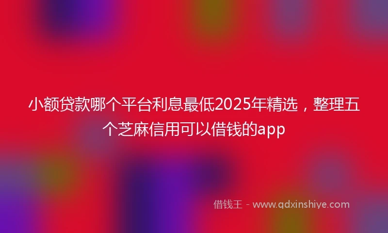 小额贷款哪个平台利息最低2025年精选，整理五个芝麻信用可以借钱的app