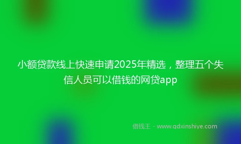 小额贷款线上快速申请2025年精选，整理五个失信人员可以借钱的网贷app