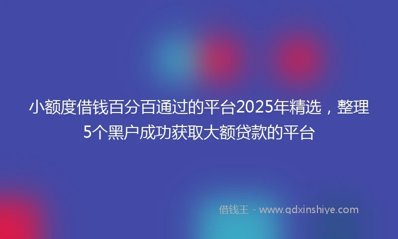 小额度借钱百分百通过的平台2025年精选，整理5个黑户成功获取大额贷款的平台