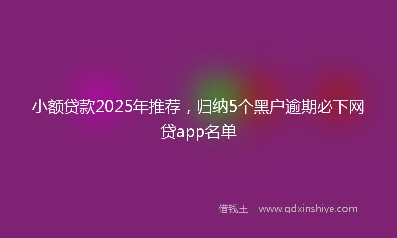 小额贷款2025年推荐，归纳5个黑户逾期必下网贷app名单