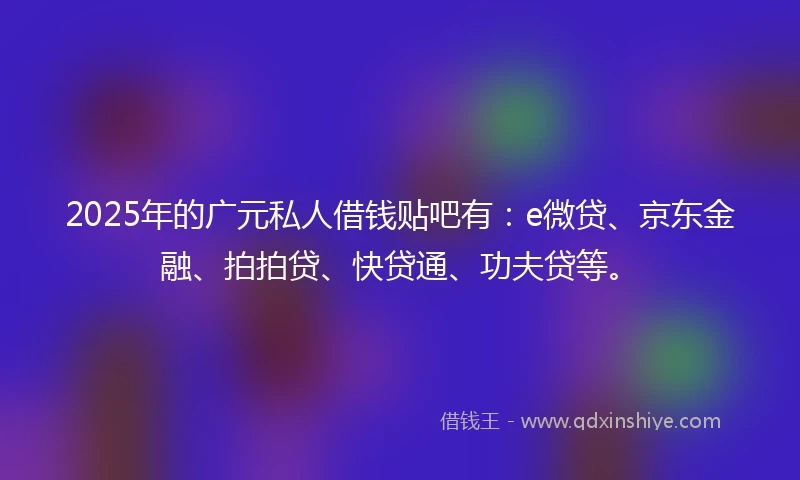 2025年的广元私人借钱贴吧有：e微贷、京东金融、拍拍贷、快贷通、功夫贷等。