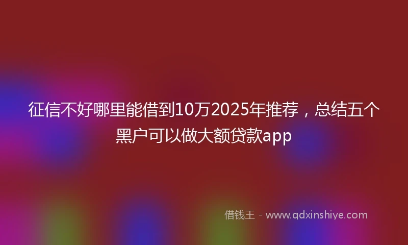 征信不好哪里能借到10万2025年推荐，总结五个黑户可以做大额贷款app