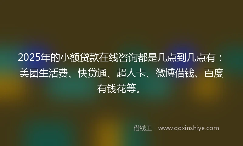 2025年的小额贷款在线咨询都是几点到几点有：美团生活费、快贷通、超人卡、微博借钱、百度有钱花等。