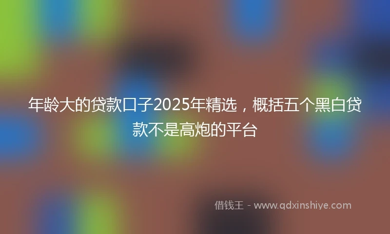 年龄大的贷款口子2025年精选，概括五个黑白贷款不是高炮的平台