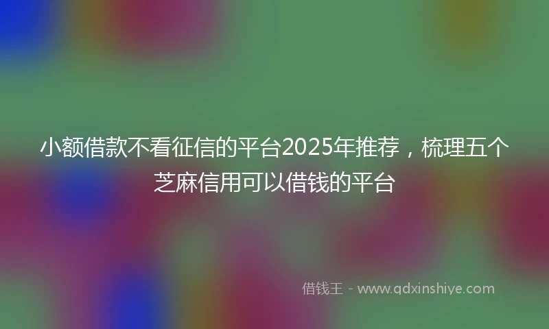 小额借款不看征信的平台2025年推荐，梳理五个芝麻信用可以借钱的平台