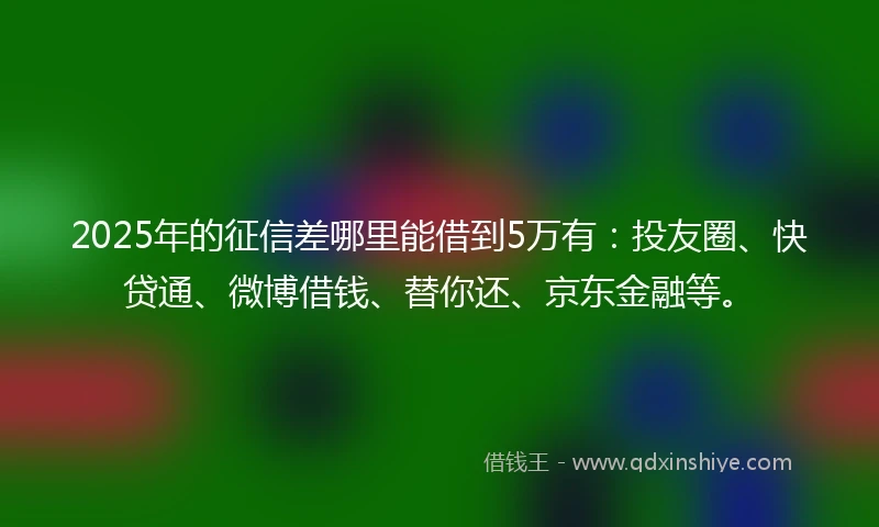 2025年的征信差哪里能借到5万有：投友圈、快贷通、微博借钱、替你还、京东金融等。