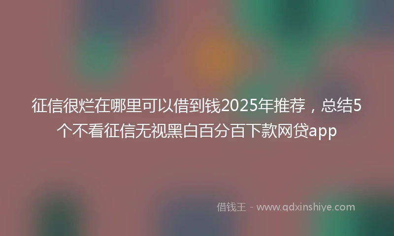 征信很烂在哪里可以借到钱2025年推荐,总结5个不看征信无视黑白百分百下款网贷app