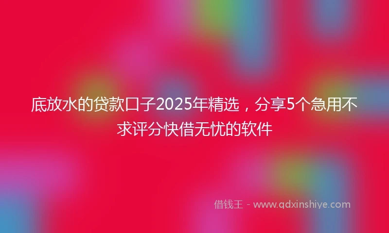 底放水的贷款口子2025年精选，分享5个急用不求评分快借无忧的软件