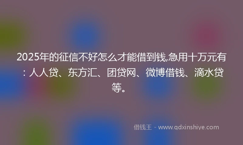 2025年的征信不好怎么才能借到钱,急用十万元有：人人贷、东方汇、团贷网、微博借钱、滴水贷等。