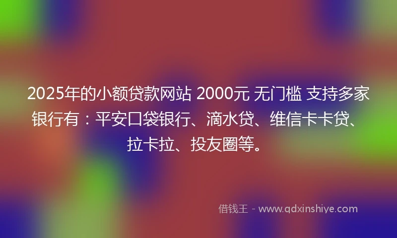2025年的小额贷款网站 2000元 无门槛 支持多家银行有：平安口袋银行、滴水贷、维信卡卡贷、拉卡拉、投友圈等。