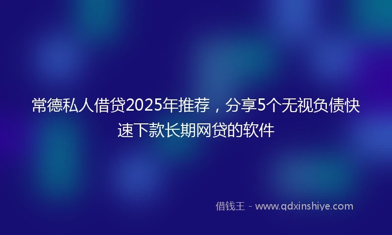 常德私人借贷2025年推荐，分享5个无视负债快速下款长期网贷的软件