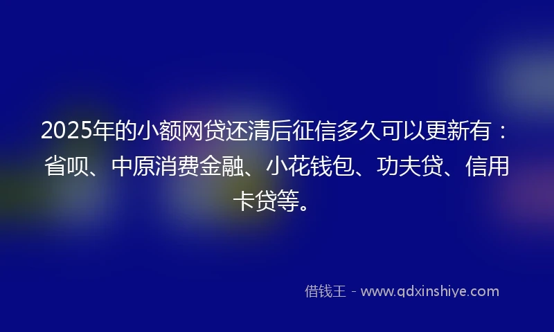 2025年的小额网贷还清后征信多久可以更新有：省呗、中原消费金融、小花钱包、功夫贷、信用卡贷等。