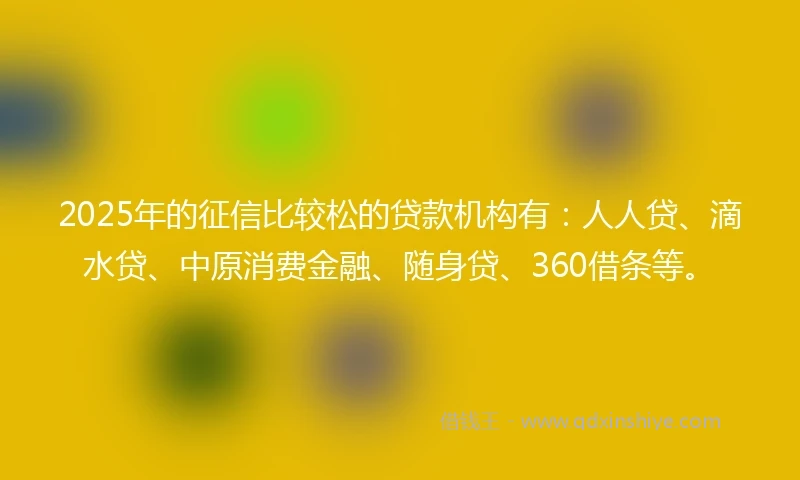 2025年的征信比较松的贷款机构有：人人贷、滴水贷、中原消费金融、随身贷、360借条等。