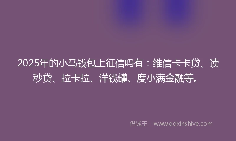 2025年的小马钱包上征信吗有：维信卡卡贷、读秒贷、拉卡拉、洋钱罐、度小满金融等。
