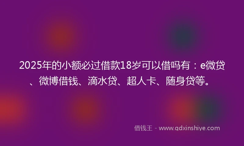 2025年的小额必过借款18岁可以借吗有：e微贷、微博借钱、滴水贷、超人卡、随身贷等。