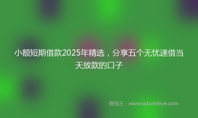 小额短期借款2025年精选，分享五个无忧速借当天放款的口子