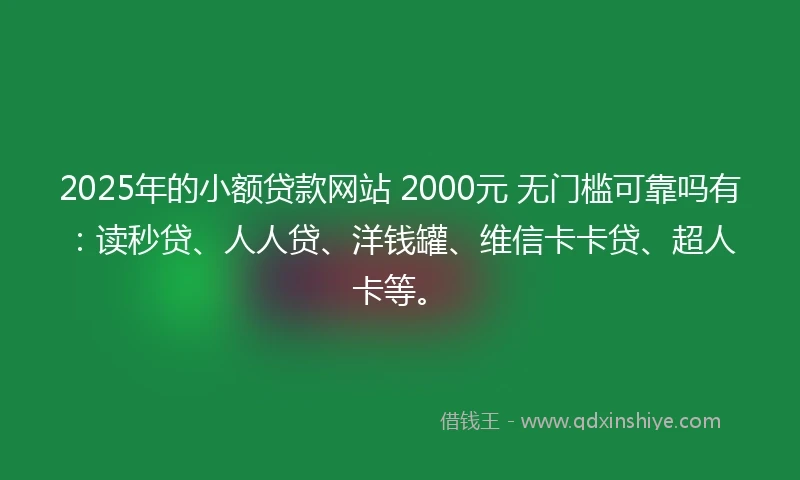 2025年的小额贷款网站 2000元 无门槛可靠吗有：读秒贷、人人贷、洋钱罐、维信卡卡贷、超人卡等。