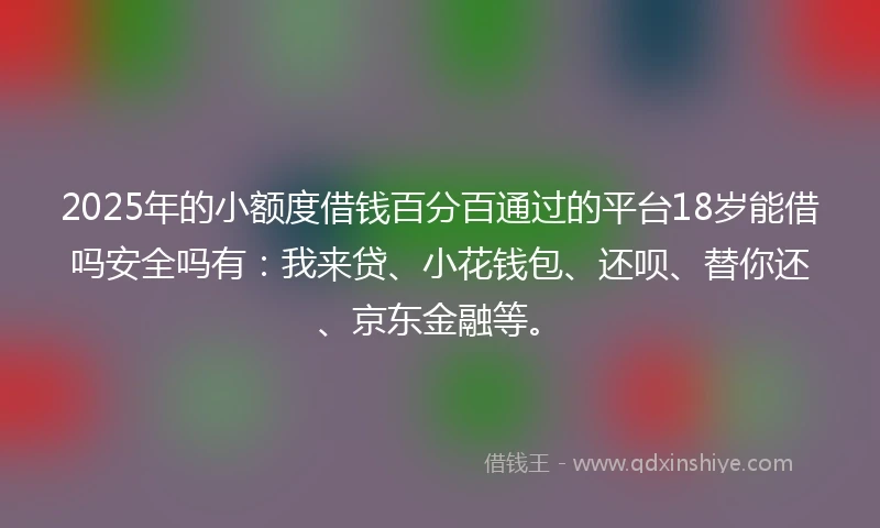 2025年的小额度借钱百分百通过的平台18岁能借吗安全吗有：我来贷、小花钱包、还呗、替你还、京东金融等。