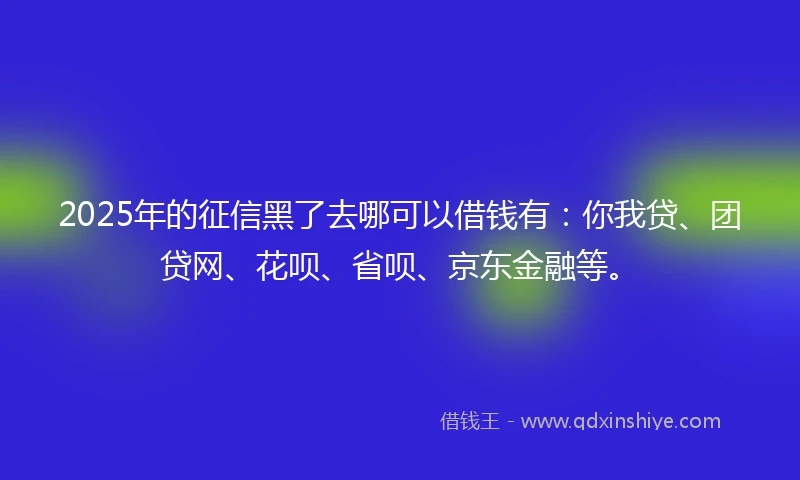 2025年的征信黑了去哪可以借钱有：你我贷、团贷网、花呗、省呗、京东金融等。