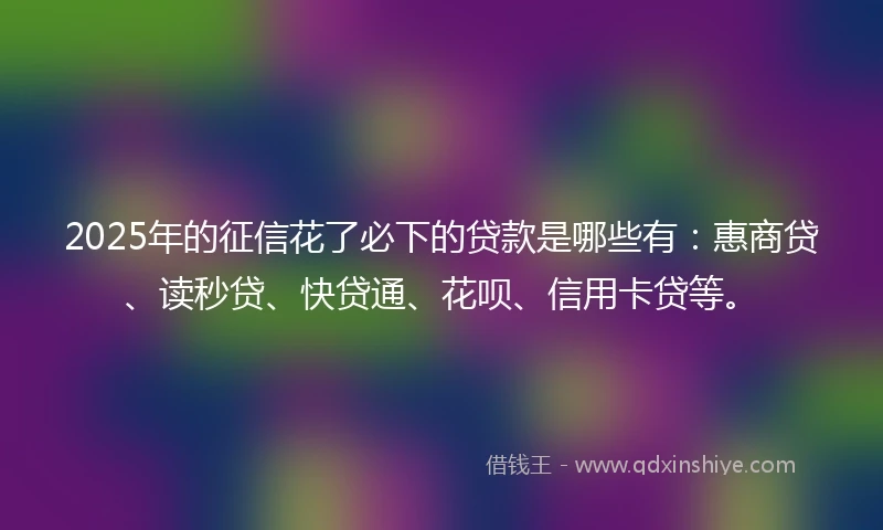 2025年的征信花了必下的贷款是哪些有：惠商贷、读秒贷、快贷通、花呗、信用卡贷等。