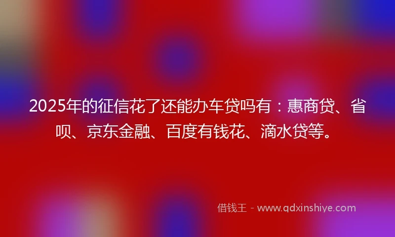 2025年的征信花了还能办车贷吗有：惠商贷、省呗、京东金融、百度有钱花、滴水贷等。