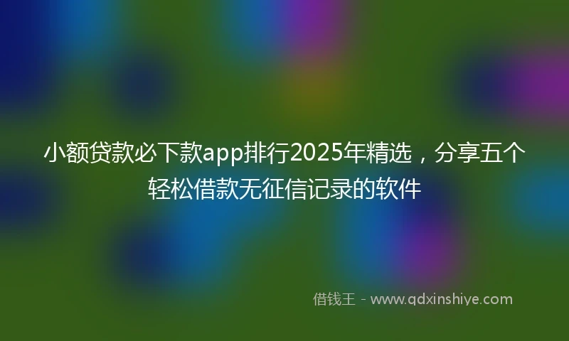 小额贷款必下款app排行2025年精选,分享五个轻松借款无征信记录的软件
