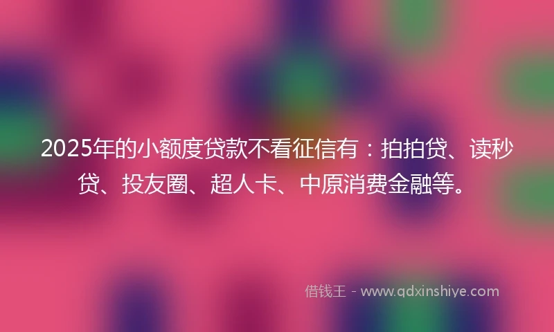 2025年的小额度贷款不看征信有：拍拍贷、读秒贷、投友圈、超人卡、中原消费金融等。