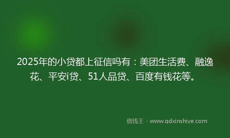 2025年的小贷都上征信吗有：美团生活费、融逸花、平安i贷、51人品贷、百度有钱花等。
