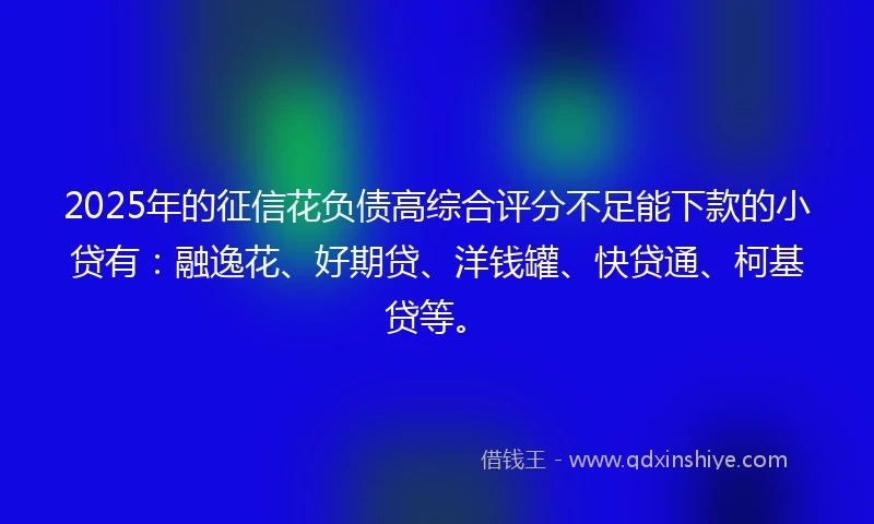 2025年的征信花负债高综合评分不足能下款的小贷有：融逸花、好期贷、洋钱罐、快贷通、柯基贷等。