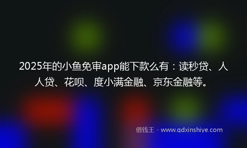2025年的小鱼免审app能下款么有：读秒贷、人人贷、花呗、度小满金融、京东金融等。