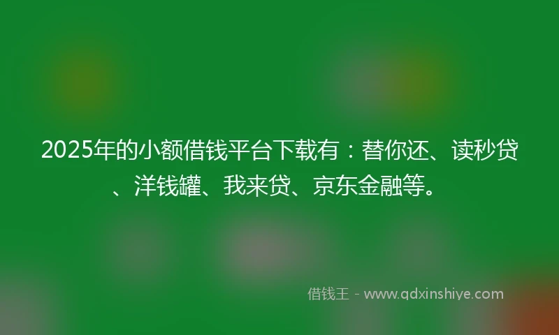 2025年的小额借钱平台下载有：替你还、读秒贷、洋钱罐、我来贷、京东金融等。