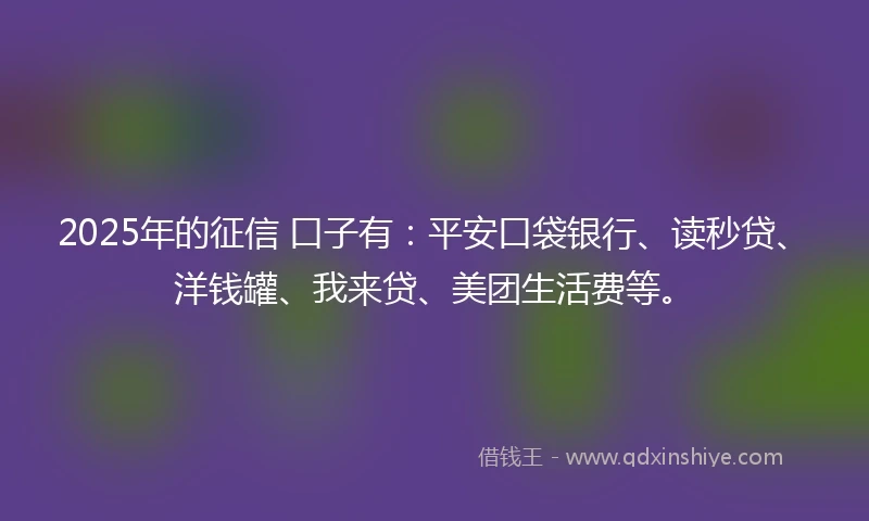 2025年的征信 口子有:平安口袋银行、读秒贷、洋钱罐、我来贷、美团生活费等。