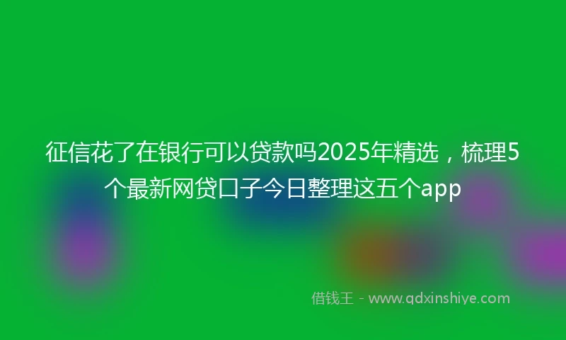 征信花了在银行可以贷款吗2025年精选，梳理5个最新网贷口子今日整理这五个app