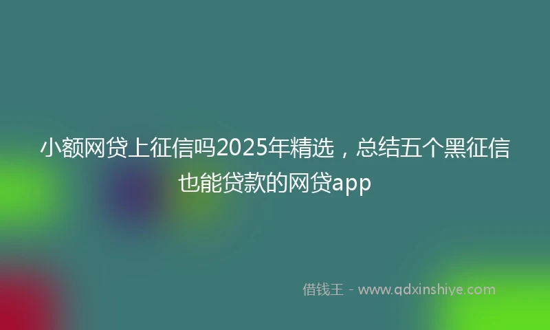 小额网贷上征信吗2025年精选，总结五个黑征信也能贷款的网贷app