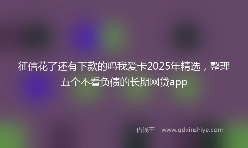 征信花了还有下款的吗我爱卡2025年精选，整理五个不看负债的长期网贷app