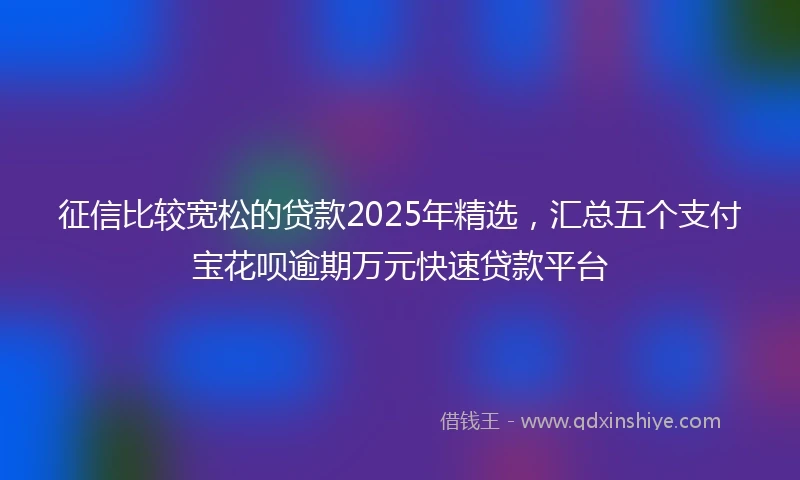 征信比较宽松的贷款2025年精选,汇总五个支付宝花呗逾期万元快速贷款平台