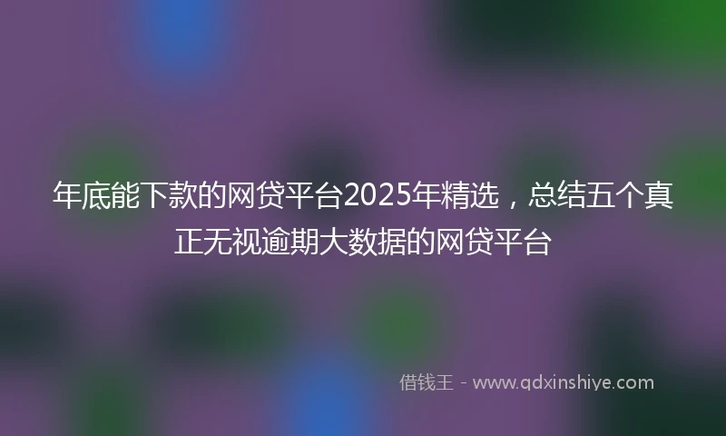 年底能下款的网贷平台2025年精选，总结五个真正无视逾期大数据的网贷平台
