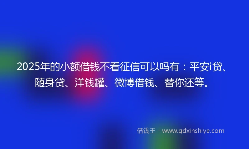 2025年的小额借钱不看征信可以吗有：平安i贷、随身贷、洋钱罐、微博借钱、替你还等。