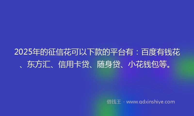 2025年的征信花可以下款的平台有：百度有钱花、东方汇、信用卡贷、随身贷、小花钱包等。