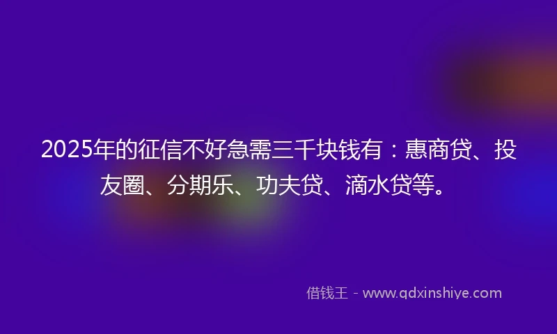 2025年的征信不好急需三千块钱有：惠商贷、投友圈、分期乐、功夫贷、滴水贷等。