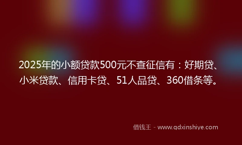 2025年的小额贷款500元不查征信有：好期贷、小米贷款、信用卡贷、51人品贷、360借条等。