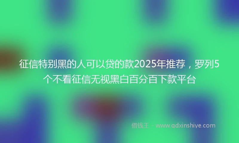 征信特别黑的人可以贷的款2025年推荐,罗列5个不看征信无视黑白百分百下款平台