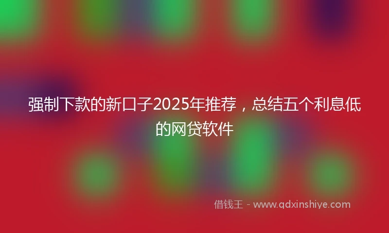强制下款的新口子2025年推荐，总结五个利息低的网贷软件