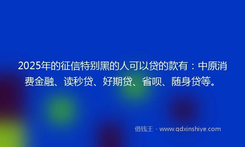 2025年的征信特别黑的人可以贷的款有：中原消费金融、读秒贷、好期贷、省呗、随身贷等。