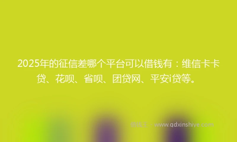 2025年的征信差哪个平台可以借钱有：维信卡卡贷、花呗、省呗、团贷网、平安i贷等。