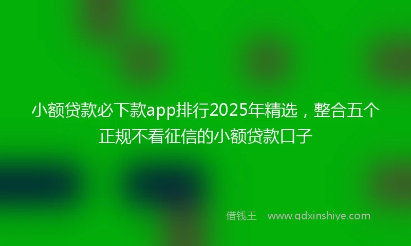 小额贷款必下款app排行2025年精选，整合五个正规不看征信的小额贷款口子